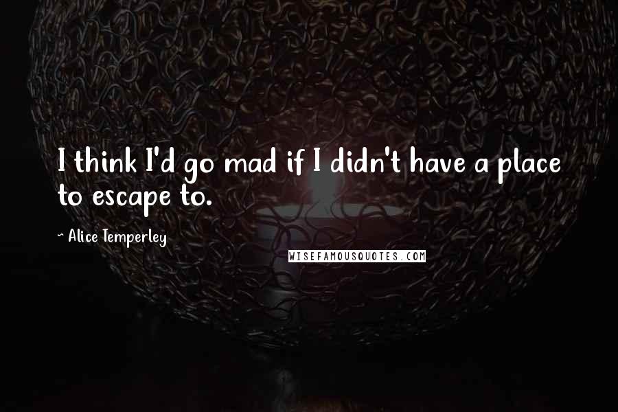 Alice Temperley Quotes: I think I'd go mad if I didn't have a place to escape to.