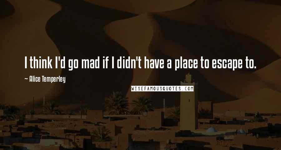 Alice Temperley Quotes: I think I'd go mad if I didn't have a place to escape to.