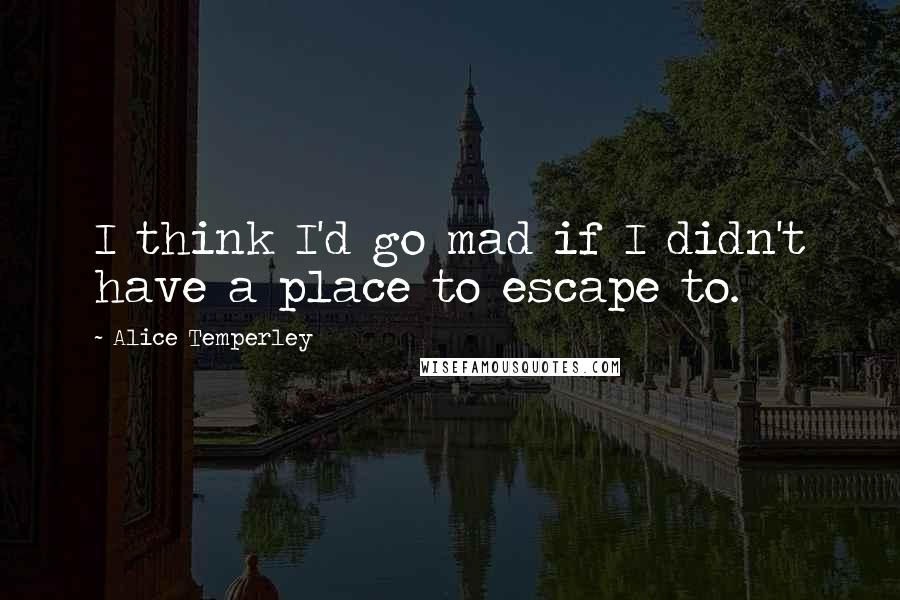 Alice Temperley Quotes: I think I'd go mad if I didn't have a place to escape to.