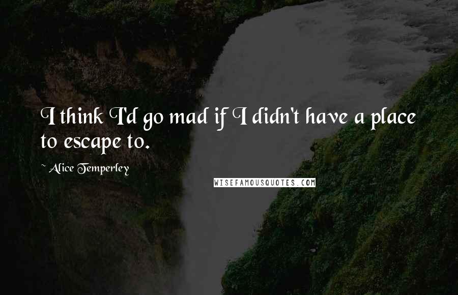 Alice Temperley Quotes: I think I'd go mad if I didn't have a place to escape to.