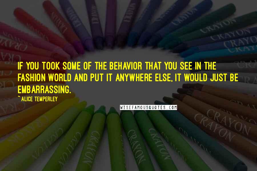 Alice Temperley Quotes: If you took some of the behavior that you see in the fashion world and put it anywhere else, it would just be embarrassing.