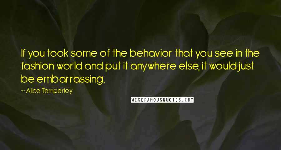 Alice Temperley Quotes: If you took some of the behavior that you see in the fashion world and put it anywhere else, it would just be embarrassing.