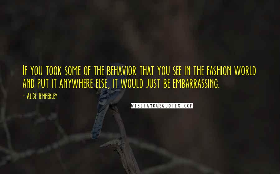 Alice Temperley Quotes: If you took some of the behavior that you see in the fashion world and put it anywhere else, it would just be embarrassing.