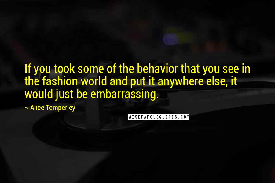 Alice Temperley Quotes: If you took some of the behavior that you see in the fashion world and put it anywhere else, it would just be embarrassing.