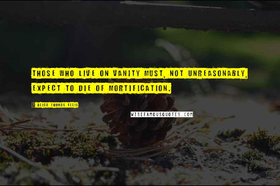 Alice Thomas Ellis Quotes: Those who live on vanity must, not unreasonably, expect to die of mortification.