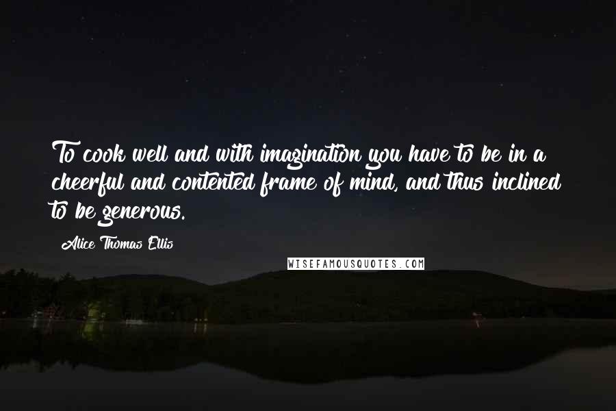 Alice Thomas Ellis Quotes: To cook well and with imagination you have to be in a cheerful and contented frame of mind, and thus inclined to be generous.