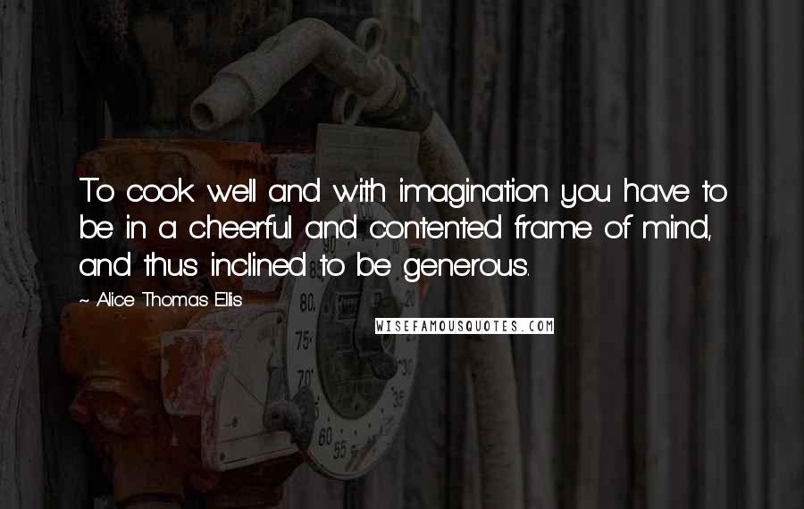 Alice Thomas Ellis Quotes: To cook well and with imagination you have to be in a cheerful and contented frame of mind, and thus inclined to be generous.