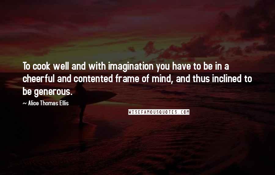 Alice Thomas Ellis Quotes: To cook well and with imagination you have to be in a cheerful and contented frame of mind, and thus inclined to be generous.
