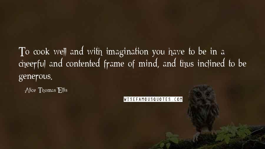 Alice Thomas Ellis Quotes: To cook well and with imagination you have to be in a cheerful and contented frame of mind, and thus inclined to be generous.