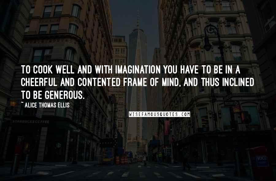 Alice Thomas Ellis Quotes: To cook well and with imagination you have to be in a cheerful and contented frame of mind, and thus inclined to be generous.