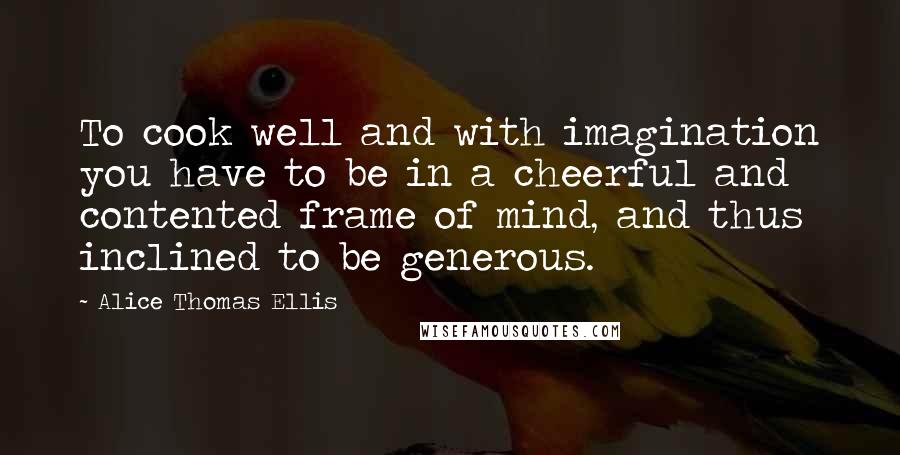 Alice Thomas Ellis Quotes: To cook well and with imagination you have to be in a cheerful and contented frame of mind, and thus inclined to be generous.