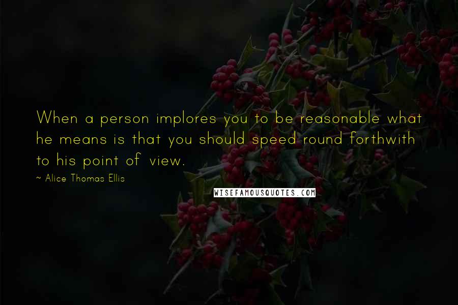 Alice Thomas Ellis Quotes: When a person implores you to be reasonable what he means is that you should speed round forthwith to his point of view.