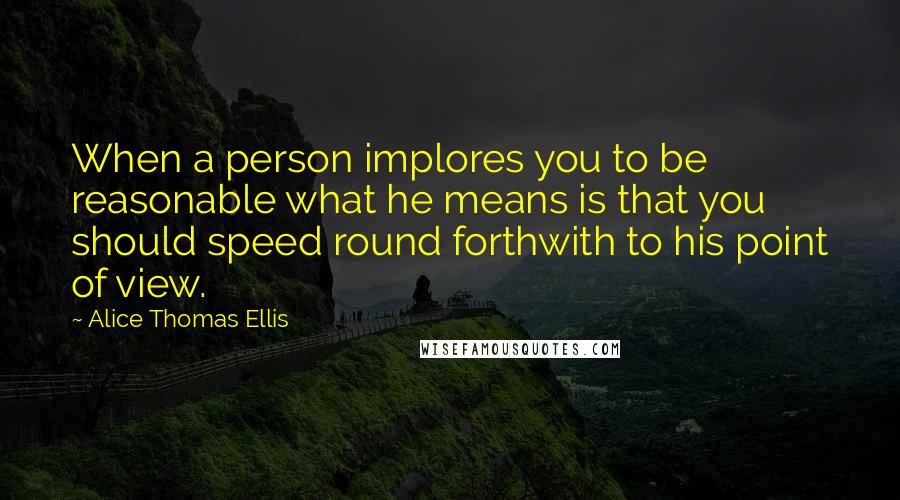Alice Thomas Ellis Quotes: When a person implores you to be reasonable what he means is that you should speed round forthwith to his point of view.