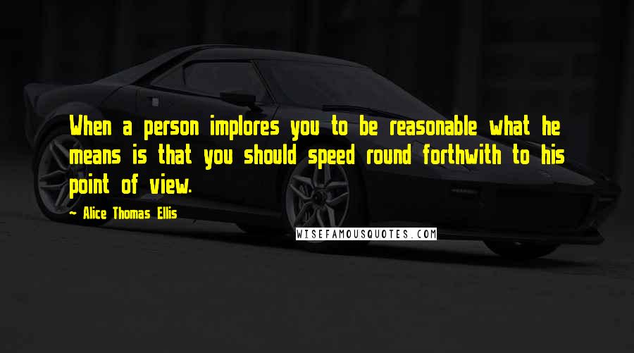 Alice Thomas Ellis Quotes: When a person implores you to be reasonable what he means is that you should speed round forthwith to his point of view.