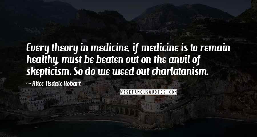 Alice Tisdale Hobart Quotes: Every theory in medicine, if medicine is to remain healthy, must be beaten out on the anvil of skepticism. So do we weed out charlatanism.