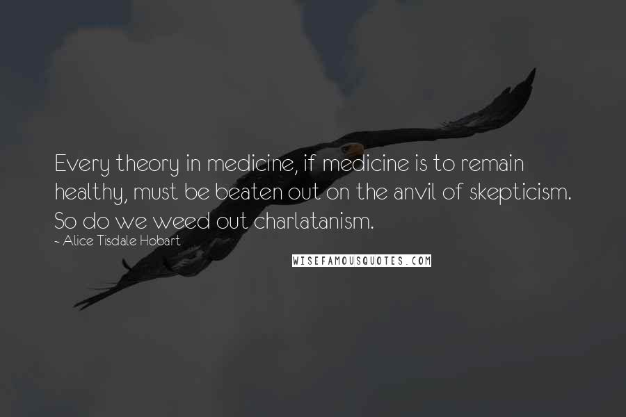 Alice Tisdale Hobart Quotes: Every theory in medicine, if medicine is to remain healthy, must be beaten out on the anvil of skepticism. So do we weed out charlatanism.