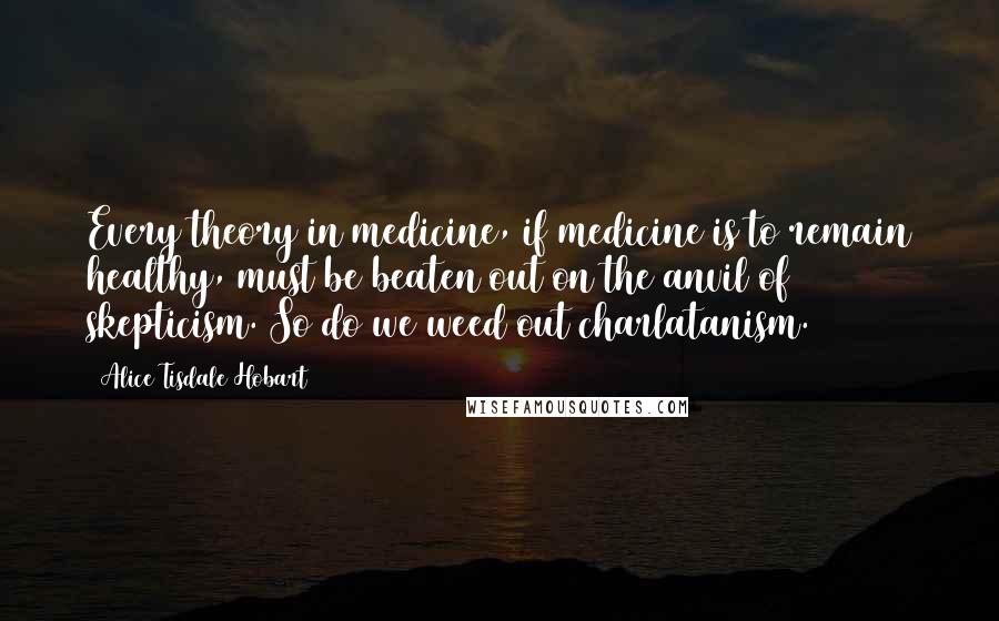 Alice Tisdale Hobart Quotes: Every theory in medicine, if medicine is to remain healthy, must be beaten out on the anvil of skepticism. So do we weed out charlatanism.