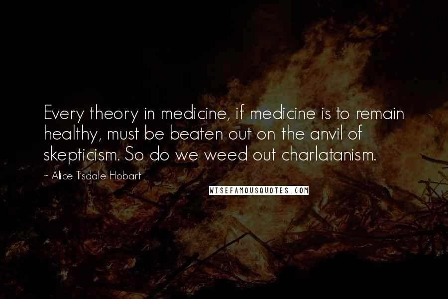 Alice Tisdale Hobart Quotes: Every theory in medicine, if medicine is to remain healthy, must be beaten out on the anvil of skepticism. So do we weed out charlatanism.