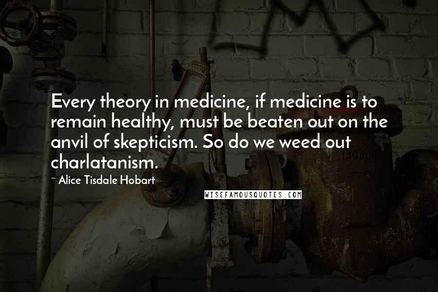 Alice Tisdale Hobart Quotes: Every theory in medicine, if medicine is to remain healthy, must be beaten out on the anvil of skepticism. So do we weed out charlatanism.