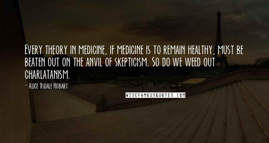 Alice Tisdale Hobart Quotes: Every theory in medicine, if medicine is to remain healthy, must be beaten out on the anvil of skepticism. So do we weed out charlatanism.