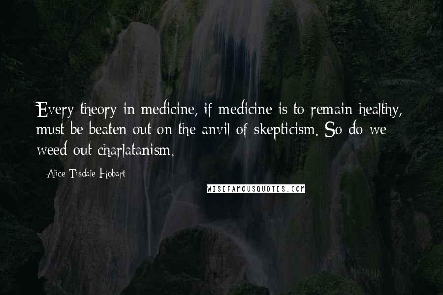 Alice Tisdale Hobart Quotes: Every theory in medicine, if medicine is to remain healthy, must be beaten out on the anvil of skepticism. So do we weed out charlatanism.