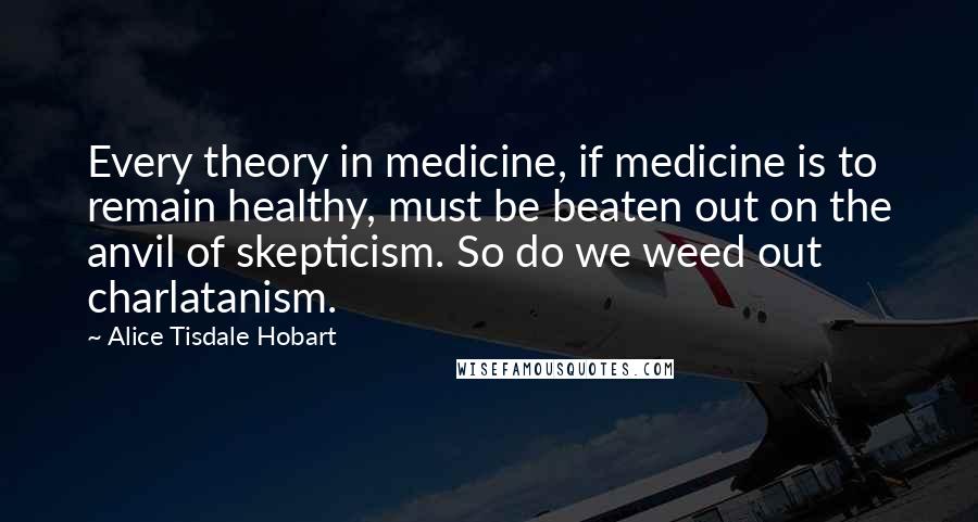 Alice Tisdale Hobart Quotes: Every theory in medicine, if medicine is to remain healthy, must be beaten out on the anvil of skepticism. So do we weed out charlatanism.
