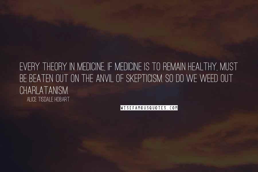 Alice Tisdale Hobart Quotes: Every theory in medicine, if medicine is to remain healthy, must be beaten out on the anvil of skepticism. So do we weed out charlatanism.