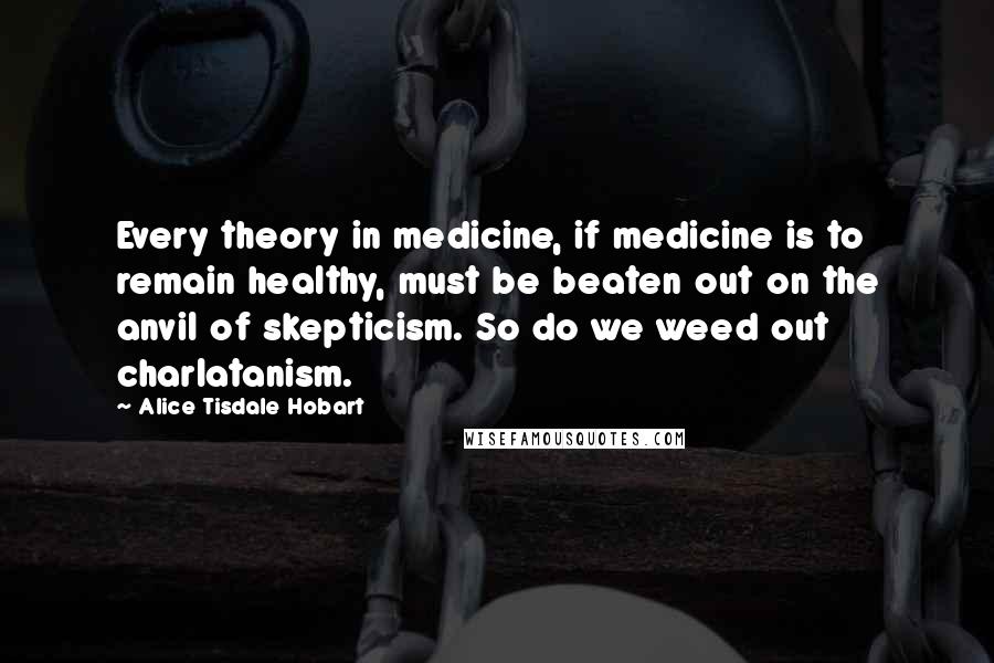 Alice Tisdale Hobart Quotes: Every theory in medicine, if medicine is to remain healthy, must be beaten out on the anvil of skepticism. So do we weed out charlatanism.
