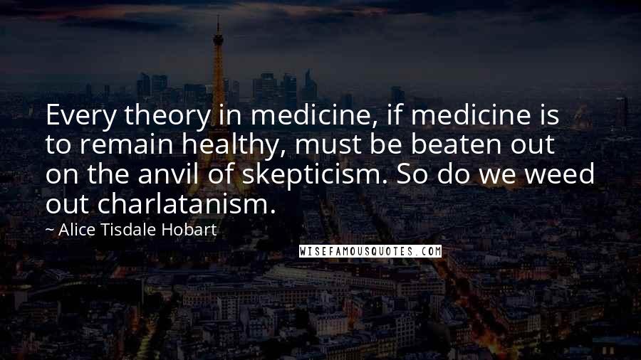 Alice Tisdale Hobart Quotes: Every theory in medicine, if medicine is to remain healthy, must be beaten out on the anvil of skepticism. So do we weed out charlatanism.