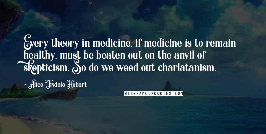 Alice Tisdale Hobart Quotes: Every theory in medicine, if medicine is to remain healthy, must be beaten out on the anvil of skepticism. So do we weed out charlatanism.