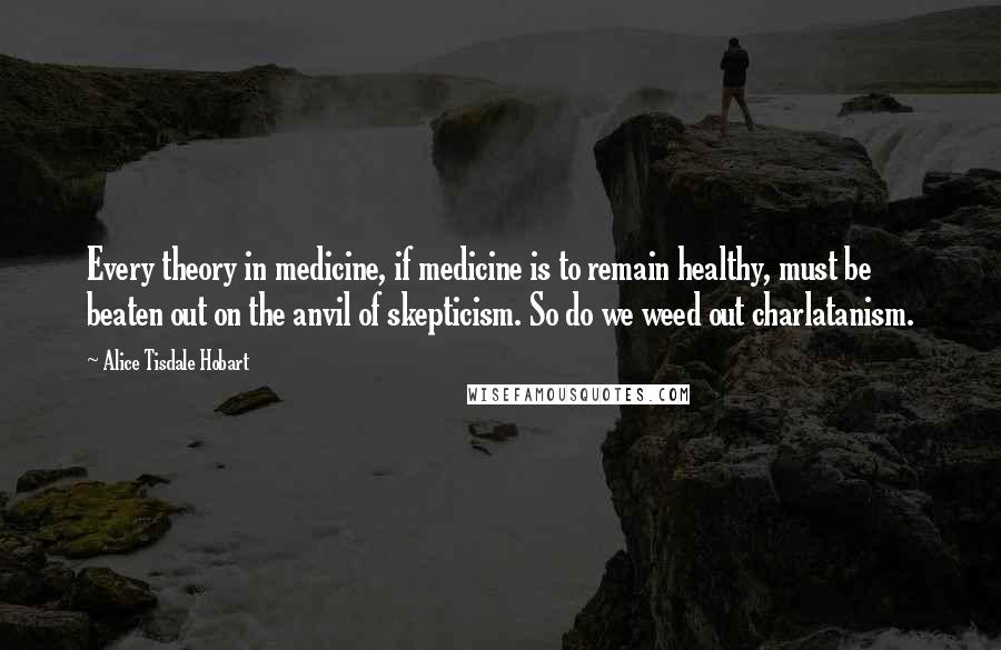 Alice Tisdale Hobart Quotes: Every theory in medicine, if medicine is to remain healthy, must be beaten out on the anvil of skepticism. So do we weed out charlatanism.