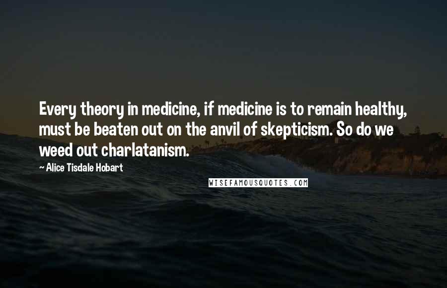 Alice Tisdale Hobart Quotes: Every theory in medicine, if medicine is to remain healthy, must be beaten out on the anvil of skepticism. So do we weed out charlatanism.