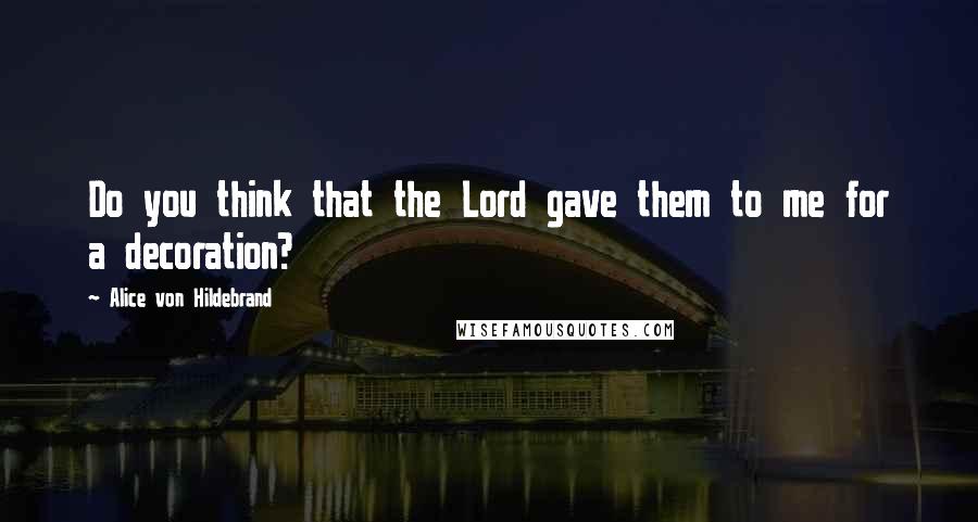 Alice Von Hildebrand Quotes: Do you think that the Lord gave them to me for a decoration?