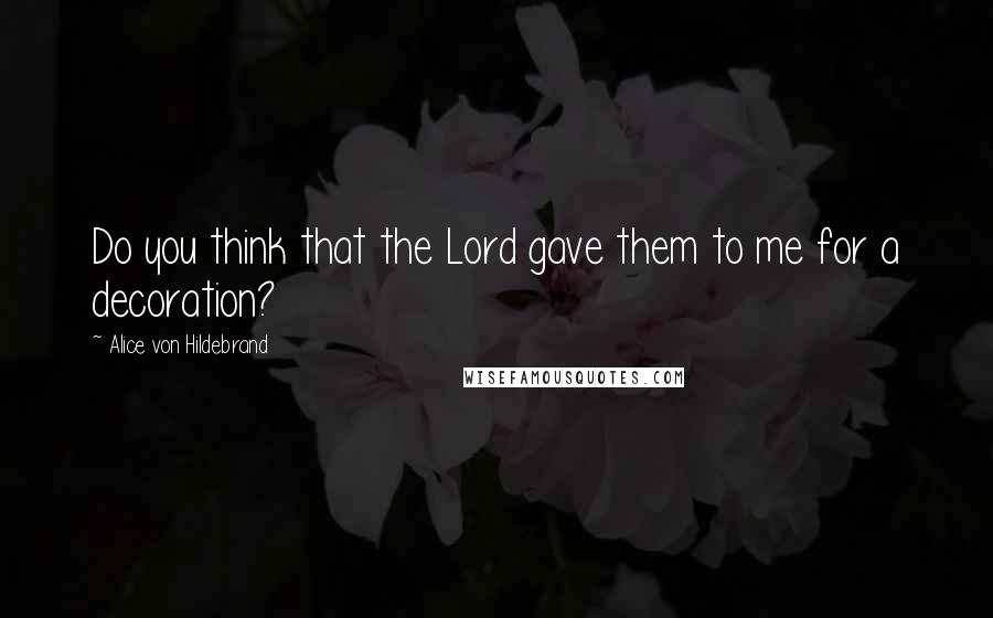 Alice Von Hildebrand Quotes: Do you think that the Lord gave them to me for a decoration?