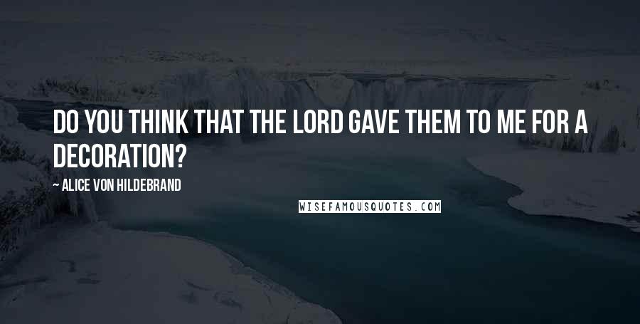 Alice Von Hildebrand Quotes: Do you think that the Lord gave them to me for a decoration?