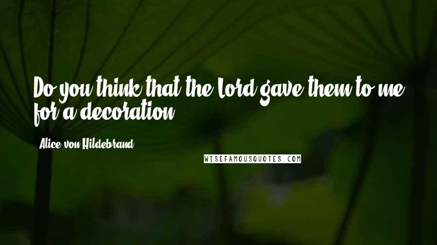 Alice Von Hildebrand Quotes: Do you think that the Lord gave them to me for a decoration?