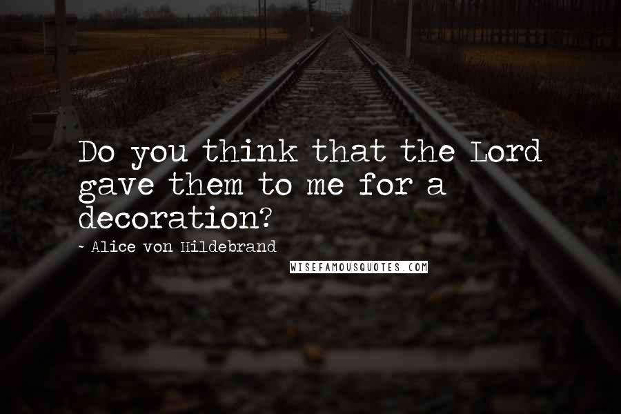 Alice Von Hildebrand Quotes: Do you think that the Lord gave them to me for a decoration?