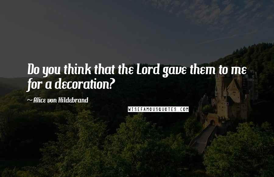 Alice Von Hildebrand Quotes: Do you think that the Lord gave them to me for a decoration?