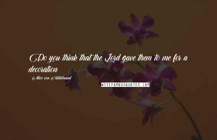 Alice Von Hildebrand Quotes: Do you think that the Lord gave them to me for a decoration?