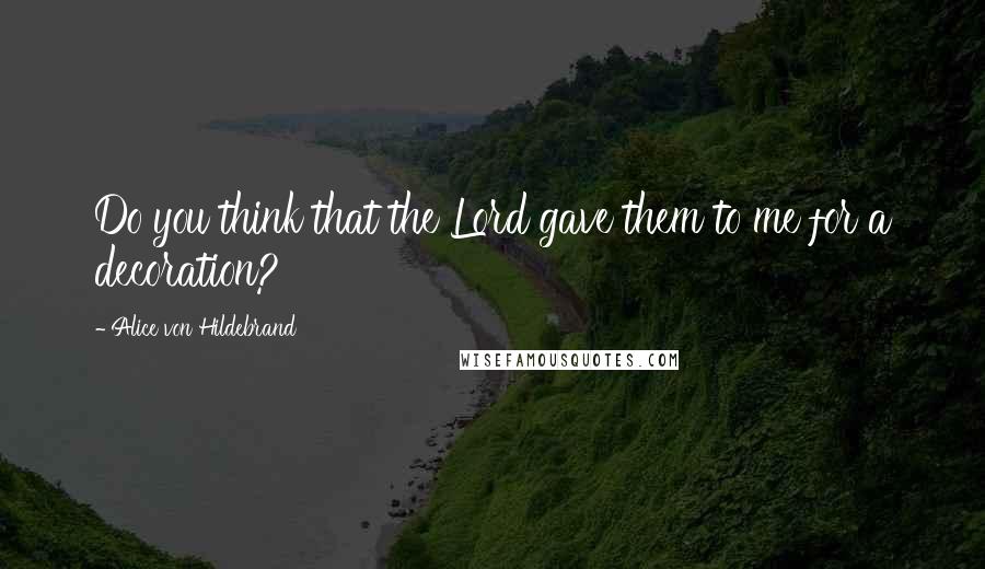 Alice Von Hildebrand Quotes: Do you think that the Lord gave them to me for a decoration?