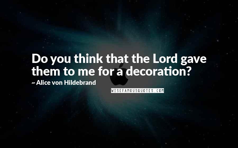 Alice Von Hildebrand Quotes: Do you think that the Lord gave them to me for a decoration?