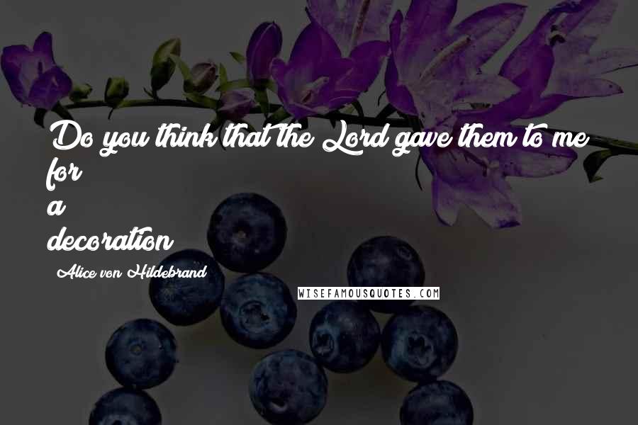 Alice Von Hildebrand Quotes: Do you think that the Lord gave them to me for a decoration?