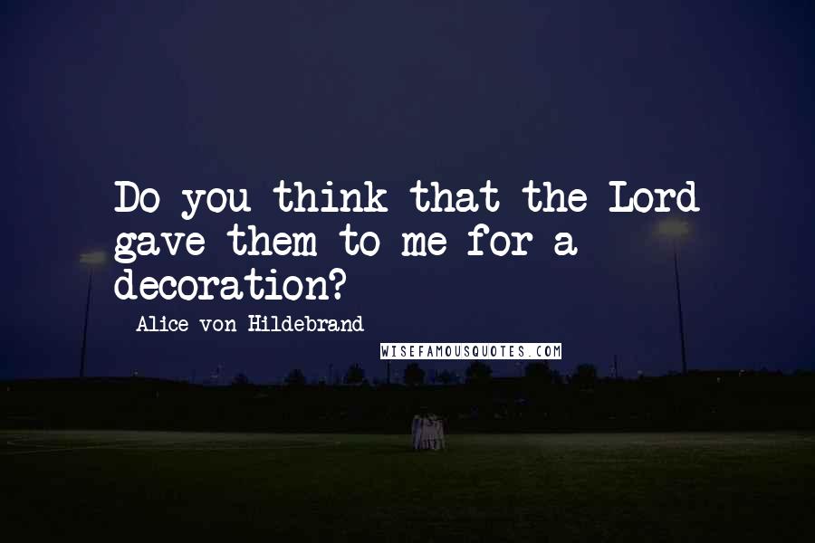 Alice Von Hildebrand Quotes: Do you think that the Lord gave them to me for a decoration?