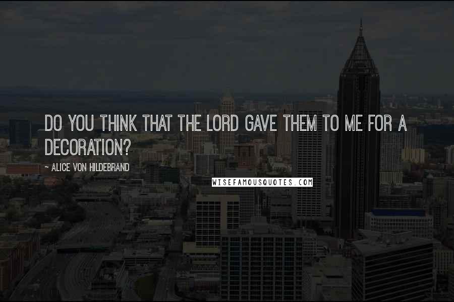 Alice Von Hildebrand Quotes: Do you think that the Lord gave them to me for a decoration?