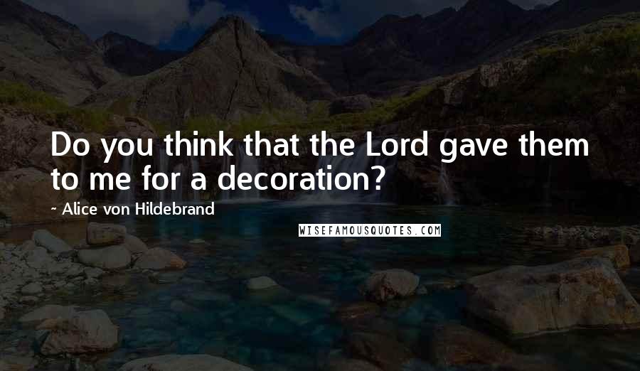 Alice Von Hildebrand Quotes: Do you think that the Lord gave them to me for a decoration?