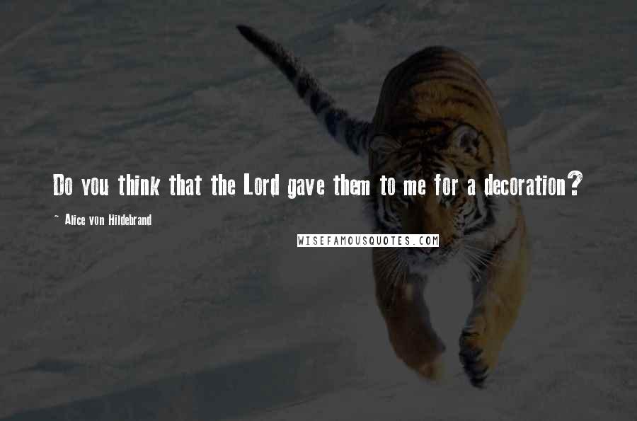 Alice Von Hildebrand Quotes: Do you think that the Lord gave them to me for a decoration?