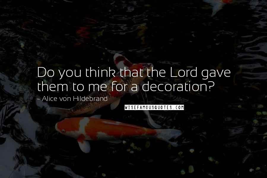 Alice Von Hildebrand Quotes: Do you think that the Lord gave them to me for a decoration?