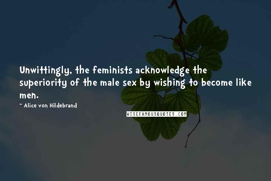 Alice Von Hildebrand Quotes: Unwittingly, the feminists acknowledge the superiority of the male sex by wishing to become like men.