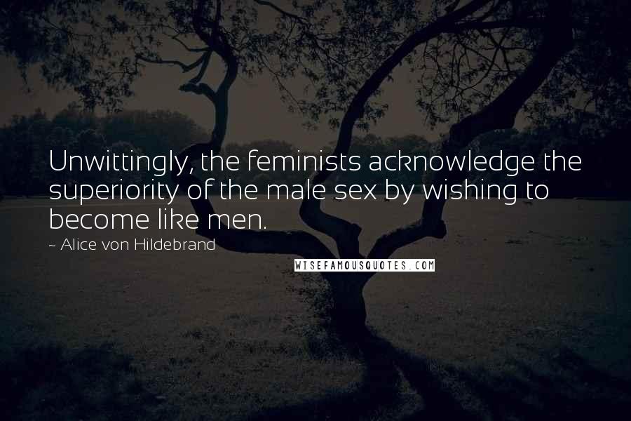 Alice Von Hildebrand Quotes: Unwittingly, the feminists acknowledge the superiority of the male sex by wishing to become like men.