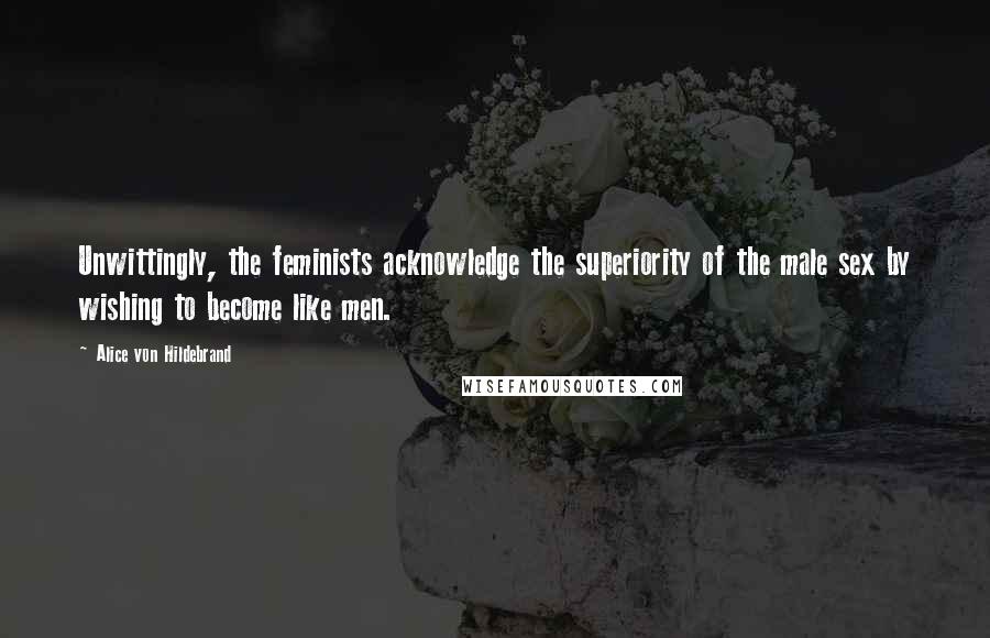 Alice Von Hildebrand Quotes: Unwittingly, the feminists acknowledge the superiority of the male sex by wishing to become like men.